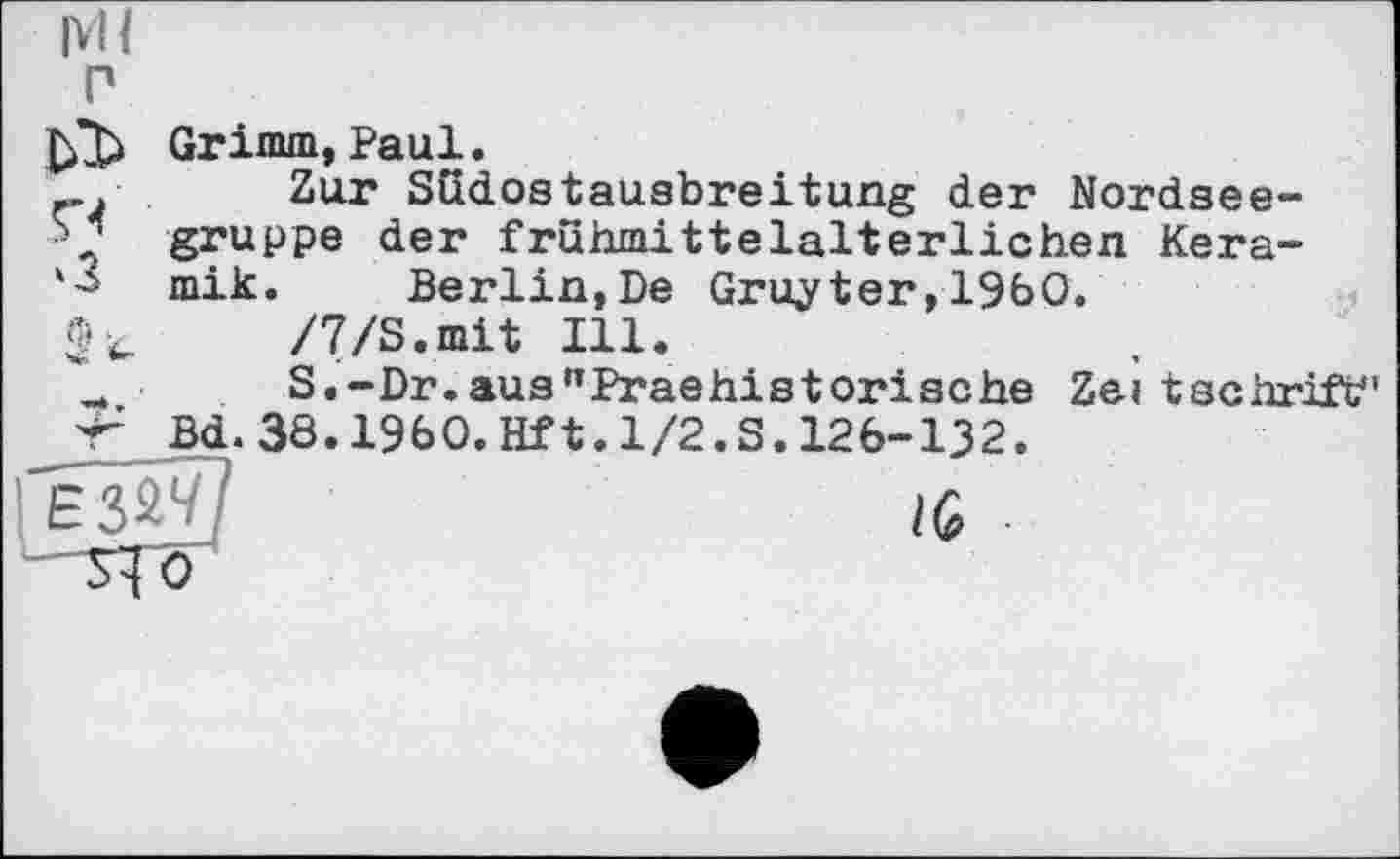 ﻿Ml
P
Grimm,Paul.
Zur Südostausbreitung der Nordsee-gruppe der frühmittelalterlichen Kera-'3 mik. Berlin,De Gruyter,1960.
/7/S.mit Ill.
S.-Dr.aus"Praehistorische Zeitschrift" Bd‘ 38.1960.Hf 1.1/2.S. 126-132.
~É3âv7